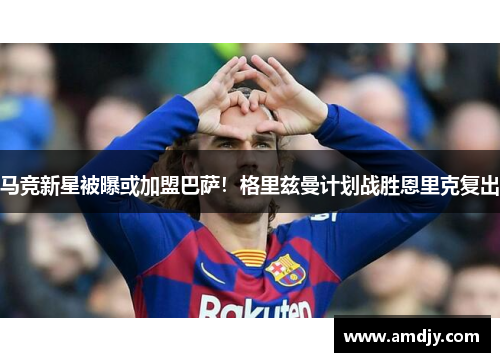 马竞新星被曝或加盟巴萨！格里兹曼计划战胜恩里克复出